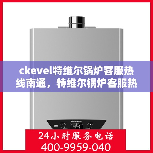 ckevel特维尔锅炉客服热线南通，特维尔锅炉客服热线在南通，专业支持与解决方案一站式服务