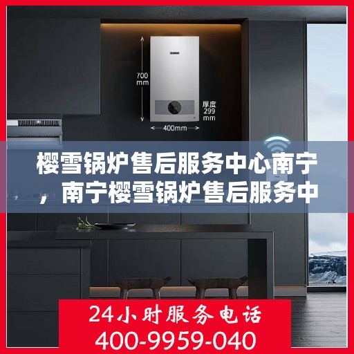 樱雪锅炉售后服务中心南宁，南宁樱雪锅炉售后服务中心，专业维修，贴心服务