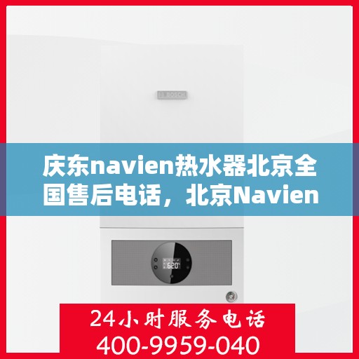 庆东navien热水器北京全国售后电话，北京Navien热水器全国售后电话及维修服务解析