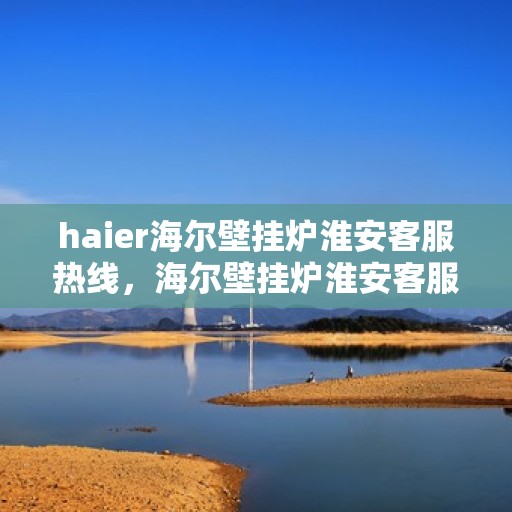 haier海尔壁挂炉淮安客服热线，海尔壁挂炉淮安客服热线，专业支持与解决方案一站式服务