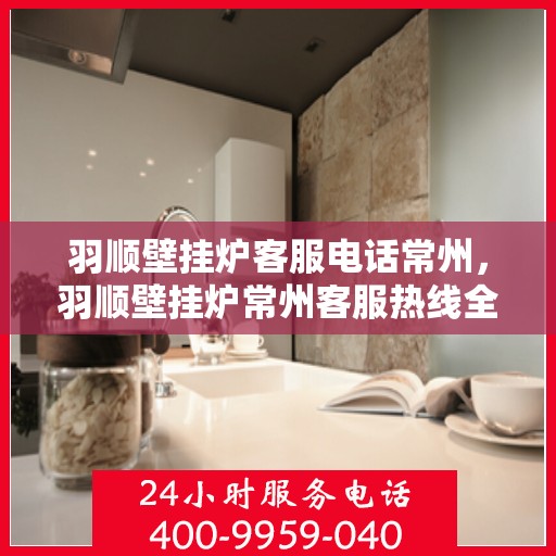 羽顺壁挂炉客服电话常州，羽顺壁挂炉常州客服热线全面解析