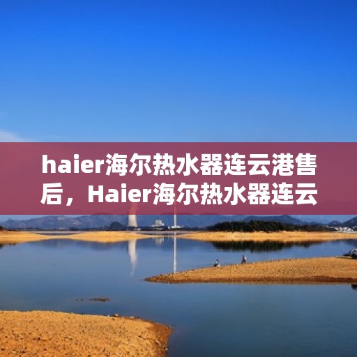 haier海尔热水器连云港售后，Haier海尔热水器连云港专业售后服务，品质保障，无忧体验
